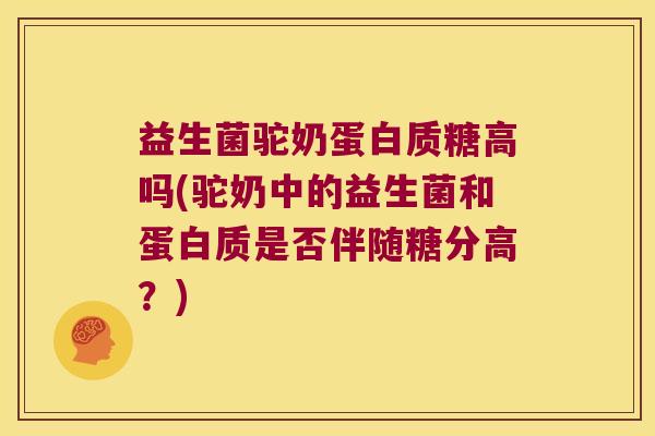 益生菌驼奶蛋白质糖高吗(驼奶中的益生菌和蛋白质是否伴随糖分高？)