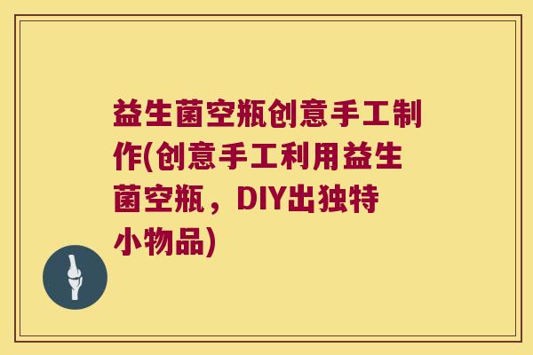 益生菌空瓶创意手工制作(创意手工利用益生菌空瓶，DIY出独特小物品)