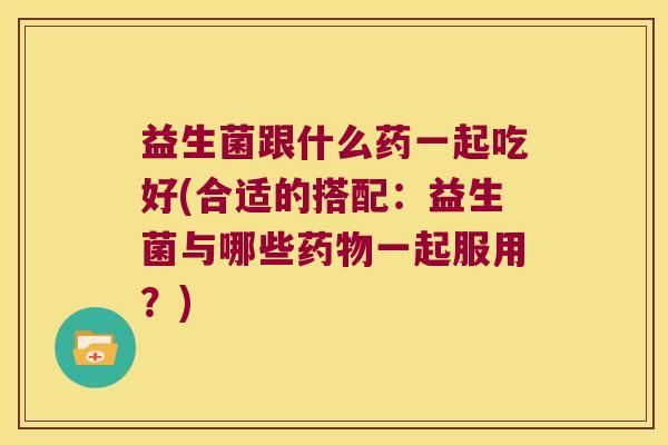 益生菌跟什么药一起吃好(合适的搭配：益生菌与哪些药物一起服用？)