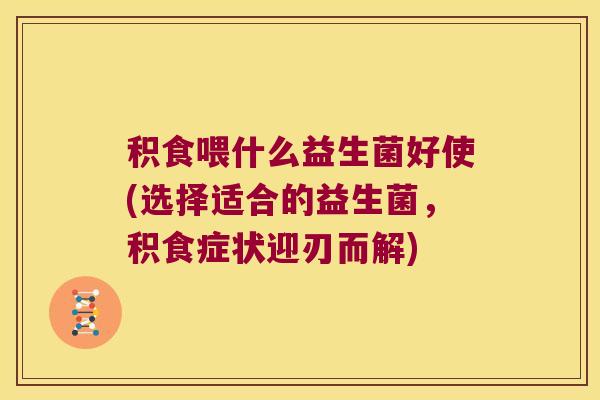 积食喂什么益生菌好使(选择适合的益生菌,积食症状迎刃而解) 积食喂什么益生菌好使(选择适合的益生菌,积食症状迎刃而解)