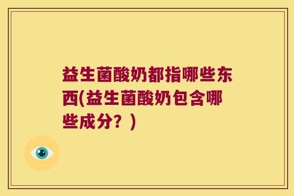 益生菌酸奶都指哪些东西(益生菌酸奶包含哪些成分?) 益生菌酸奶都指哪些东西(益生菌酸奶包含哪些成分?)