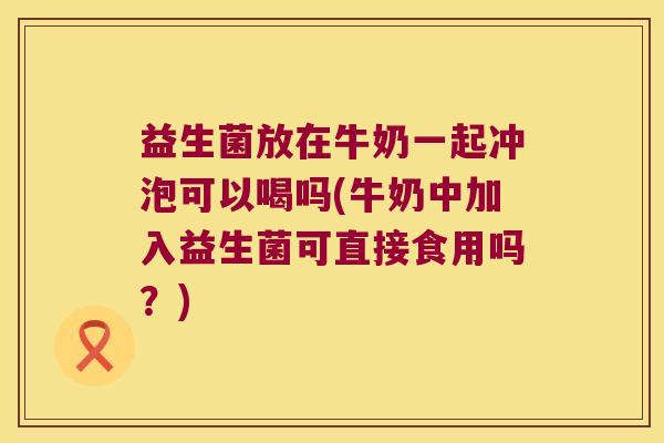 益生菌放在牛奶一起冲泡可以喝吗(牛奶中加入益生菌可直接食用吗？)