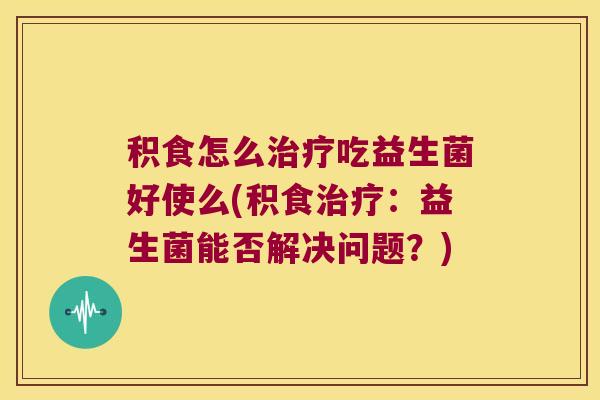 积食怎么治疗吃益生菌好使么(积食治疗：益生菌能否解决问题？)