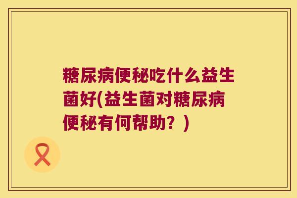 糖尿病便秘吃什么益生菌好(益生菌对糖尿病便秘有何帮助？)