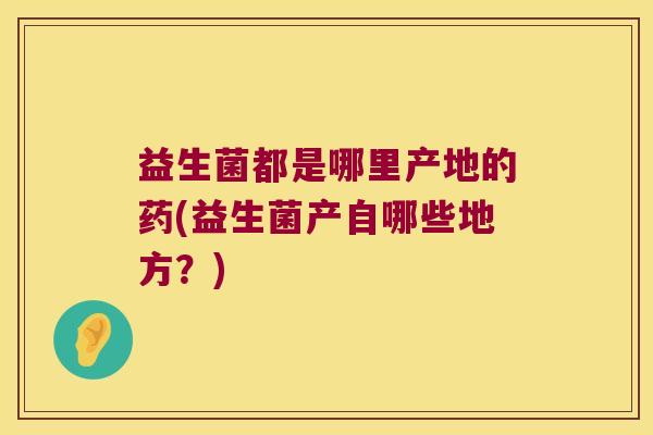 益生菌都是哪里产地的药(益生菌产自哪些地方?) 益生菌都是哪里产地的药(益生菌产自哪些地方?)