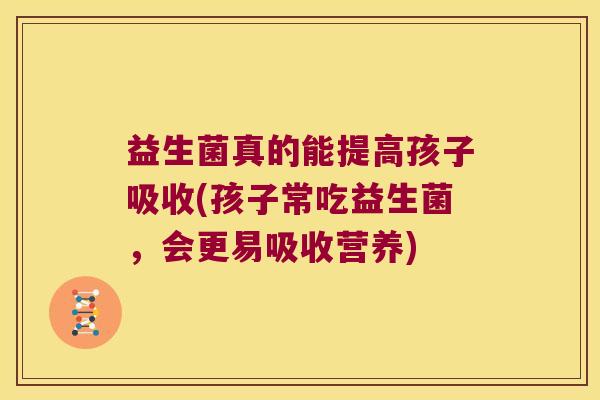 益生菌真的能提高孩子吸收(孩子常吃益生菌，会更易吸收营养)