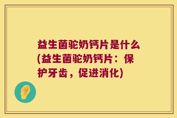 益生菌驼奶钙片是什么(益生菌驼奶钙片：保护牙齿，促进消化)