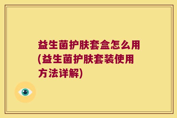 益生菌护肤套盒怎么用(益生菌护肤套装使用方法详解)