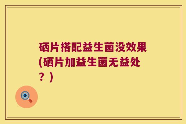 硒片搭配益生菌没效果(硒片加益生菌无益处？)