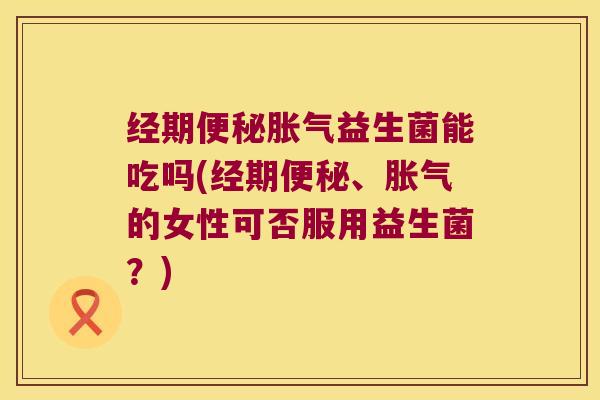 经期便秘胀气益生菌能吃吗(经期便秘、胀气的女性可否服用益生菌？)