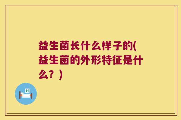 益生菌长什么样子的(益生菌的外形特征是什么?) 益生菌长什么样子的(益生菌的外形特征是什么?)