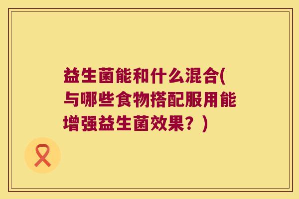 益生菌能和什么混合(与哪些食物搭配服用能增强益生菌效果？)