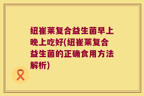 纽崔莱复合益生菌早上晚上吃好(纽崔莱复合益生菌的正确食用方法解析)