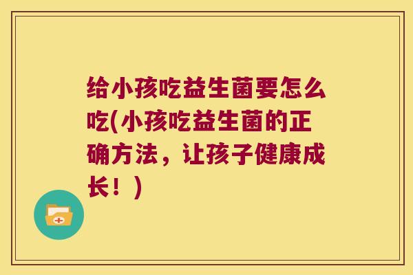 给小孩吃益生菌要怎么吃(小孩吃益生菌的正确方法，让孩子健康成长！)