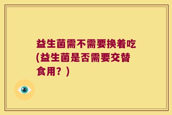 益生菌需不需要换着吃(益生菌是否需要交替食用？)