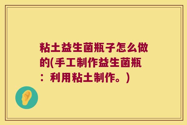 粘土益生菌瓶子怎么做的(手工制作益生菌瓶：利用粘土制作。)