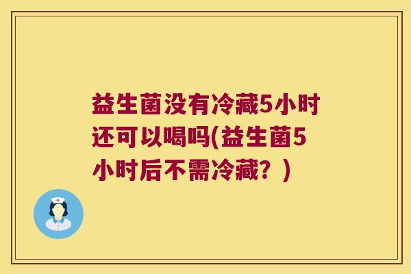 益生菌没有冷藏5小时还可以喝吗(益生菌5小时后不需冷藏？)