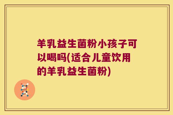 羊乳益生菌粉小孩子可以喝吗(适合儿童饮用的羊乳益生菌粉)