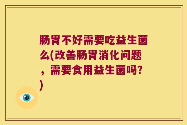 肠胃不好需要吃益生菌么(改善肠胃消化问题，需要食用益生菌吗？)