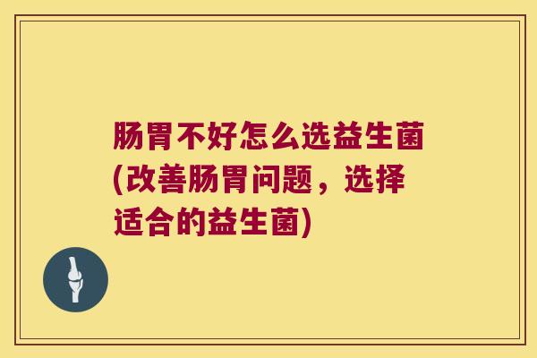 肠胃不好怎么选益生菌(改善肠胃问题，选择适合的益生菌)