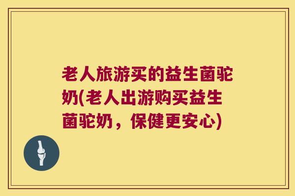 老人旅游买的益生菌驼奶(老人出游购买益生菌驼奶，保健更安心)