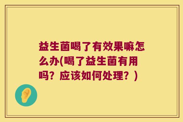 益生菌喝了有效果嘛怎么办(喝了益生菌有用吗？应该如何处理？)