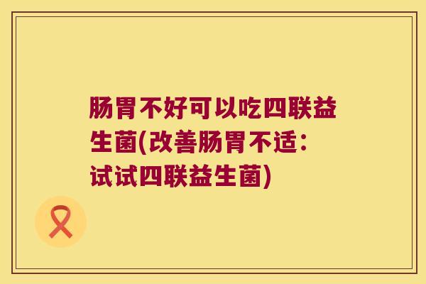 肠胃不好可以吃四联益生菌(改善肠胃不适：试试四联益生菌)