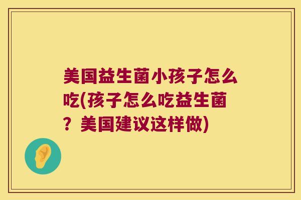 美国益生菌小孩子怎么吃(孩子怎么吃益生菌?美国建议这样做) 美国益生菌小孩子怎么吃(孩子怎么吃益生菌?美国建议这样做)