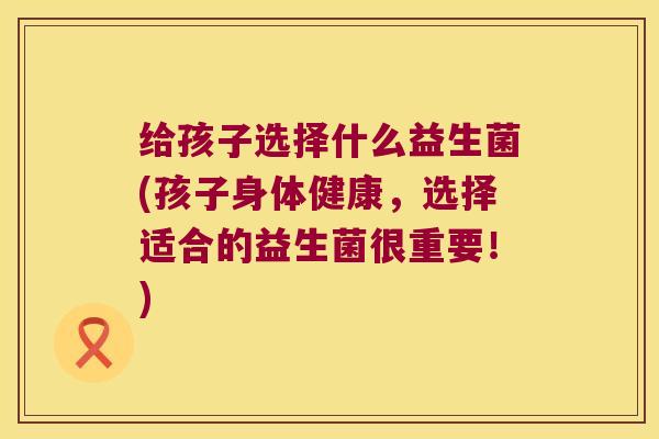 给孩子选择什么益生菌(孩子身体健康，选择适合的益生菌很重要！)