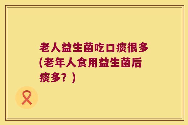 老人益生菌吃口痰很多(老年人食用益生菌后痰多？)