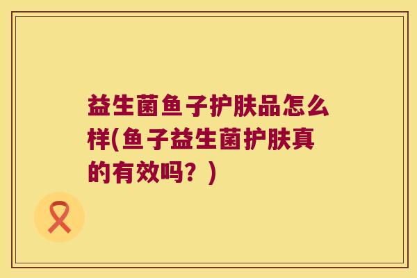 益生菌鱼子护肤品怎么样(鱼子益生菌护肤真的有效吗？)