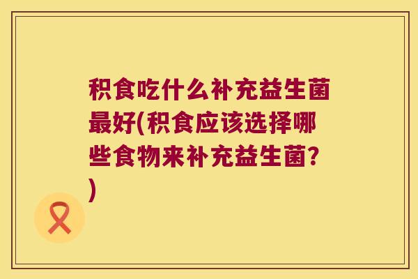 积食吃什么补充益生菌最好(积食应该选择哪些食物来补充益生菌？)