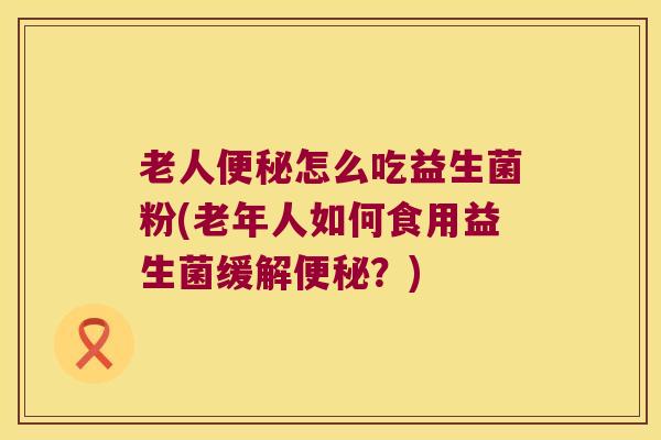老人便秘怎么吃益生菌粉(老年人如何食用益生菌缓解便秘？)
