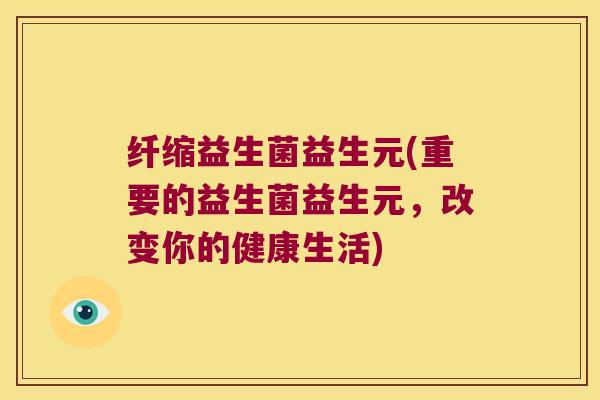 纤缩益生菌益生元(重要的益生菌益生元，改变你的健康生活)
