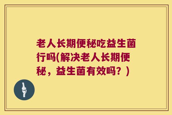 老人长期便秘吃益生菌行吗(解决老人长期便秘，益生菌有效吗？)