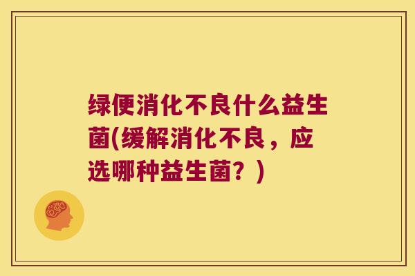 绿便消化不良什么益生菌(缓解消化不良，应选哪种益生菌？)