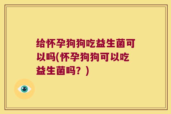 给怀孕狗狗吃益生菌可以吗(怀孕狗狗可以吃益生菌吗？)