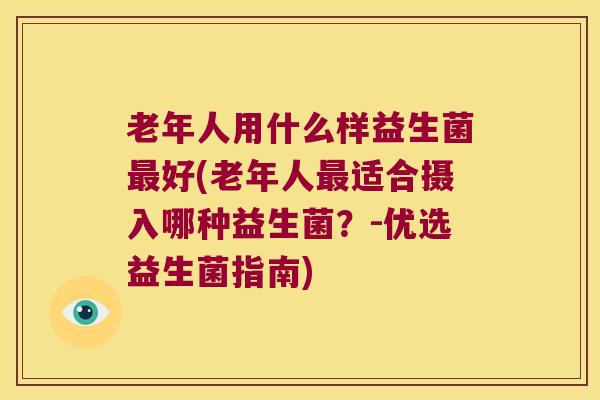 老年人用什么样益生菌好(老年人适合摄入哪种益生菌?-优选益生菌指南) 老年人用什么样益生菌好(老年人适合摄入哪种益生菌?-优选益生菌指南)