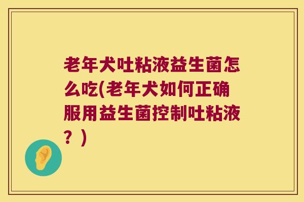 老年犬吐粘液益生菌怎么吃(老年犬如何正确服用益生菌控制吐粘液？)