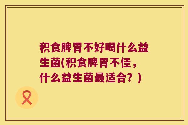 积食脾胃不好喝什么益生菌(积食脾胃不佳，什么益生菌适合？)