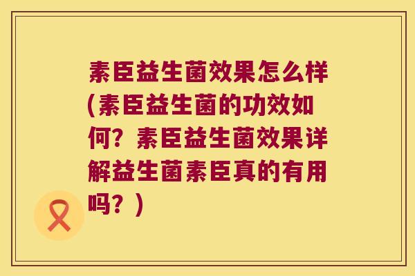 素臣益生菌效果怎么样(素臣益生菌的功效如何？素臣益生菌效果详解益生菌素臣真的有用吗？)