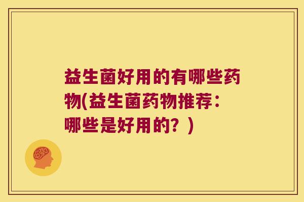 益生菌好用的有哪些药物(益生菌药物推荐：哪些是好用的？)