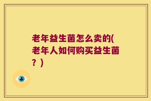 老年益生菌怎么卖的(老年人如何购买益生菌？)
