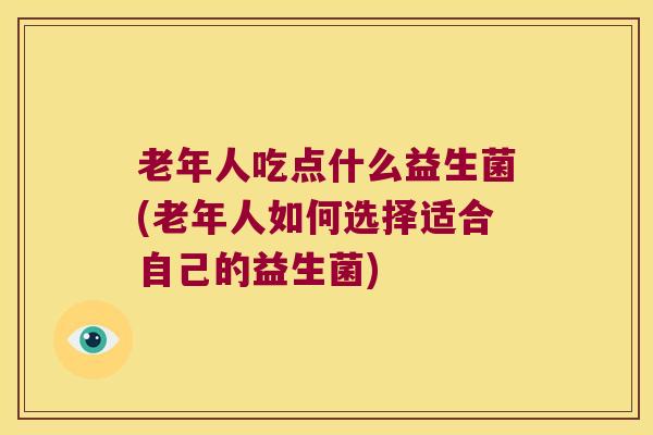 老年人吃点什么益生菌(老年人如何选择适合自己的益生菌)