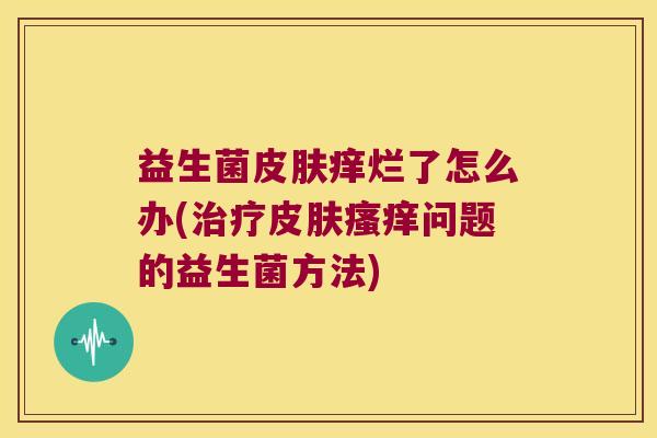 益生菌皮肤痒烂了怎么办(治疗皮肤瘙痒问题的益生菌方法)