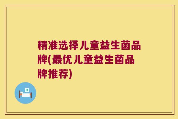 精准选择儿童益生菌品牌(最优儿童益生菌品牌推荐)