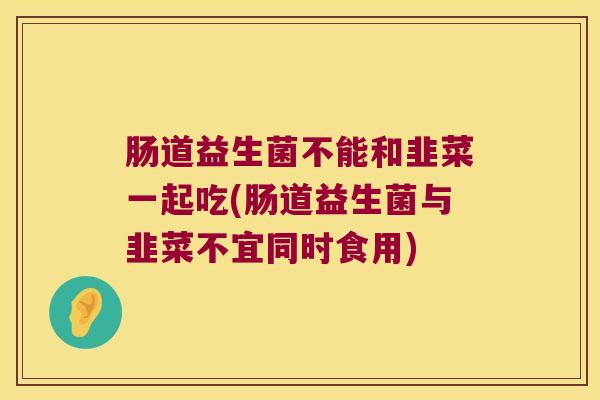 肠道益生菌不能和韭菜一起吃(肠道益生菌与韭菜不宜同时食用)