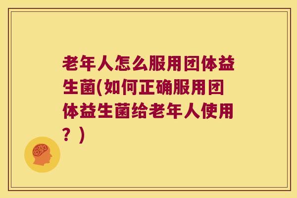 老年人怎么服用团体益生菌(如何正确服用团体益生菌给老年人使用？)