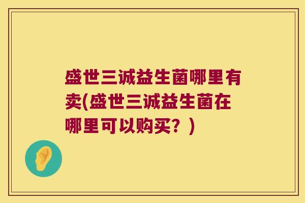 盛世三诚益生菌哪里有卖(盛世三诚益生菌在哪里可以购买？)