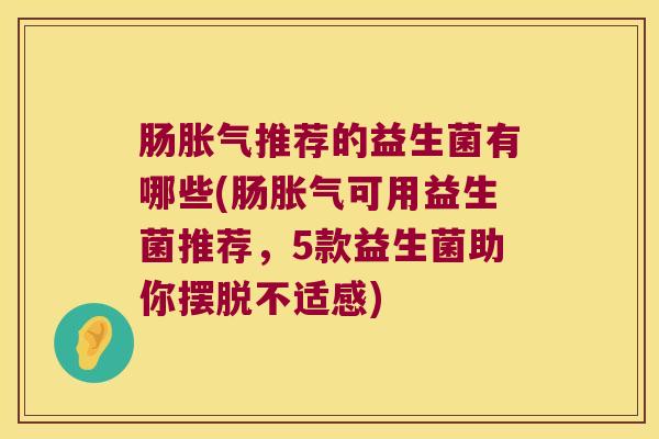 肠胀气推荐的益生菌有哪些(肠胀气可用益生菌推荐，5款益生菌助你摆脱不适感)